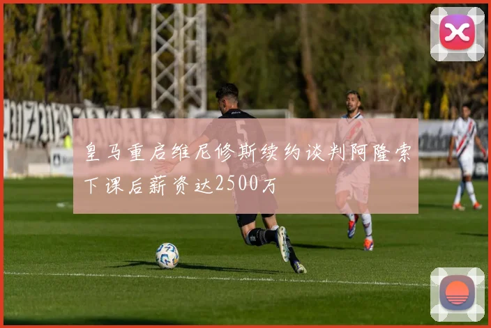 皇马重启维尼修斯续约谈判阿隆索下课后薪资达2500万