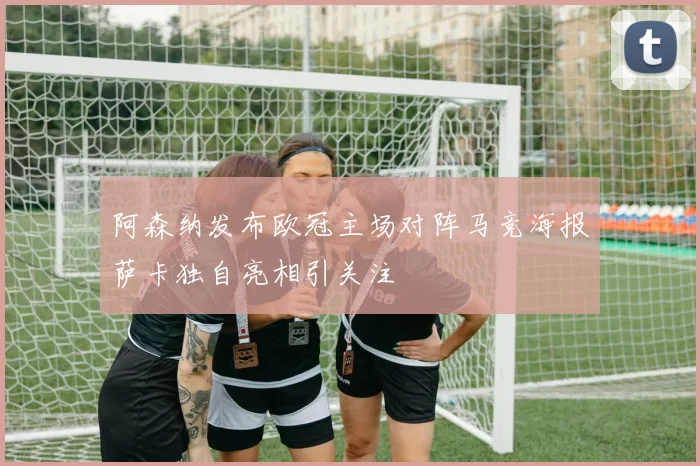阿森纳发布欧冠主场对阵马竞海报萨卡独自亮相引关注
