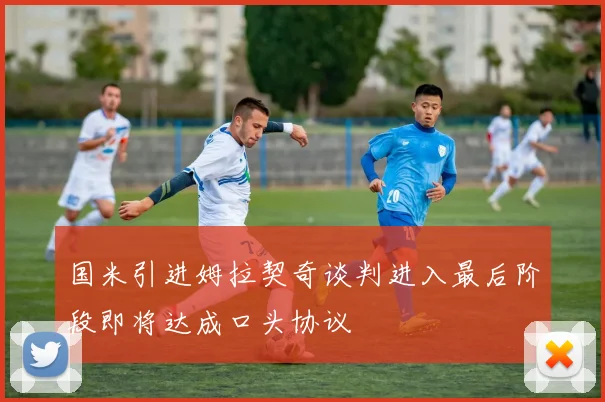 国米引进姆拉契奇谈判进入最后阶段即将达成口头协议