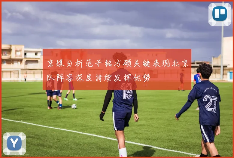 京媒分析范子铭方硕关键表现北京队阵容深度持续发挥优势