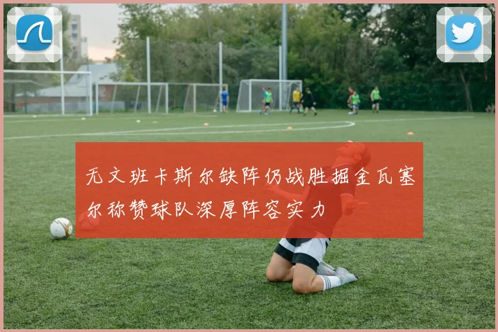 无文班卡斯尔缺阵仍战胜掘金瓦塞尔称赞球队深厚阵容实力