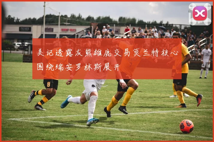 美记透露灰熊雄鹿交易莫兰特核心围绕瑞安罗林斯展开