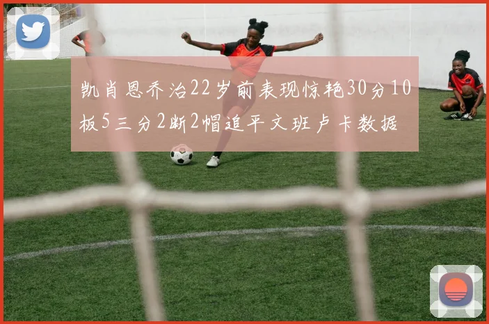 凯肖恩乔治22岁前表现惊艳30分10板5三分2断2帽追平文班卢卡数据
