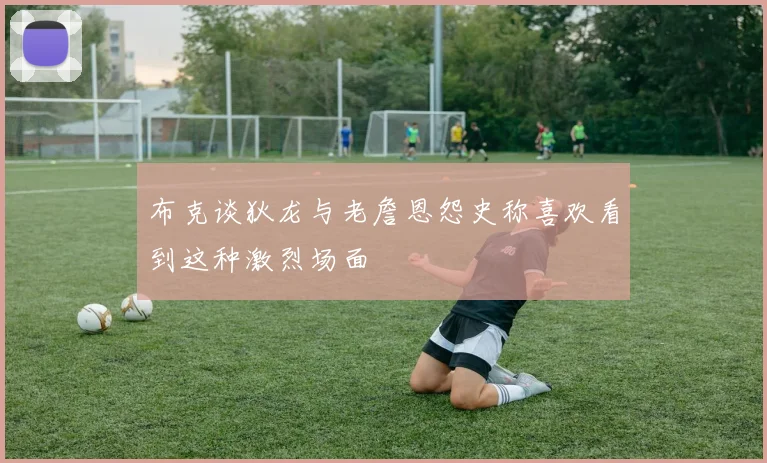 布克谈狄龙与老詹恩怨史称喜欢看到这种激烈场面