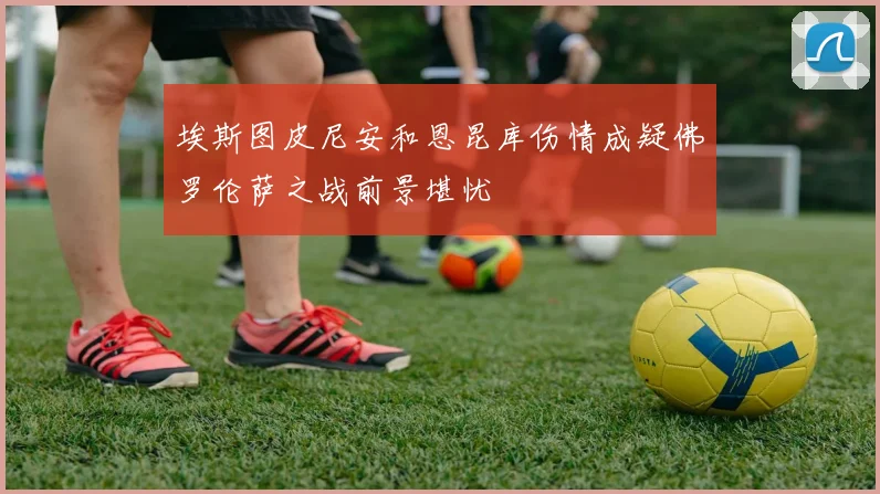 埃斯图皮尼安和恩昆库伤情成疑佛罗伦萨之战前景堪忧