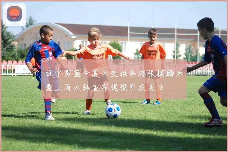 辽宁男篮今夏大变动弗格张镇麟加盟上海大韩宣布退役引发关注