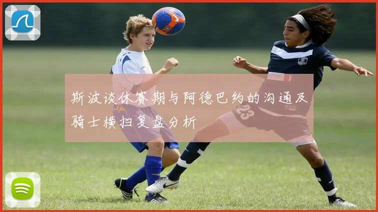 斯波谈休赛期与阿德巴约的沟通及骑士横扫复盘分析