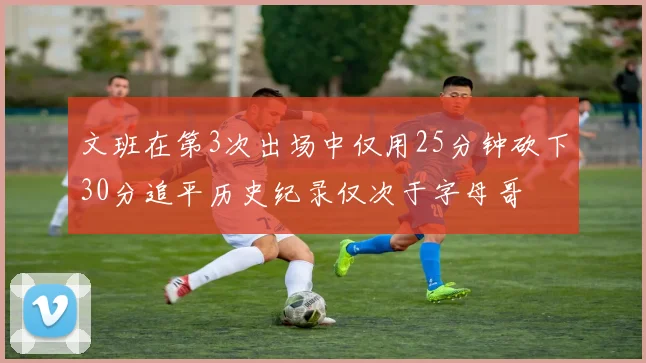 文班在第3次出场中仅用25分钟砍下30分追平历史纪录仅次于字母哥