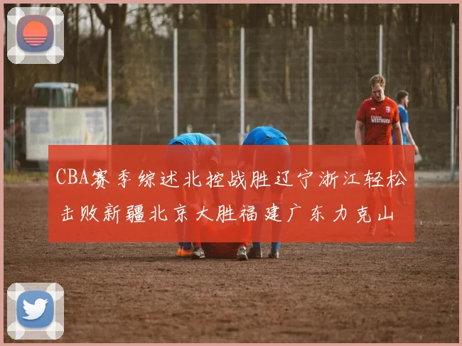 CBA赛季综述北控战胜辽宁浙江轻松击败新疆北京大胜福建广东力克山西