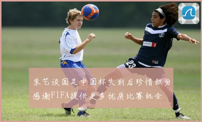 朱艺谈国足中国杯失利后珍惜积分感谢FIFA提供更多优质比赛机会