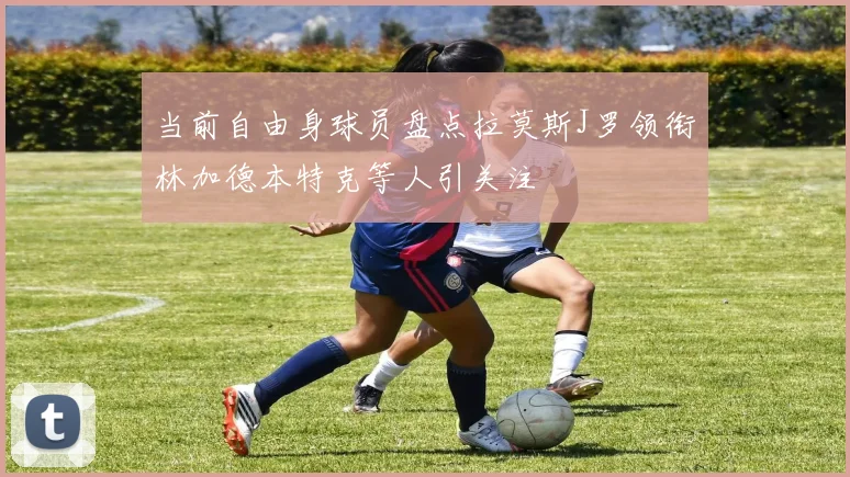 当前自由身球员盘点拉莫斯J罗领衔林加德本特克等人引关注