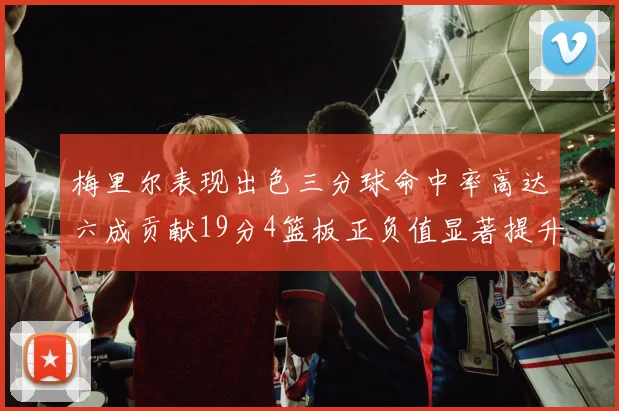 梅里尔表现出色三分球命中率高达六成贡献19分4篮板正负值显著提升