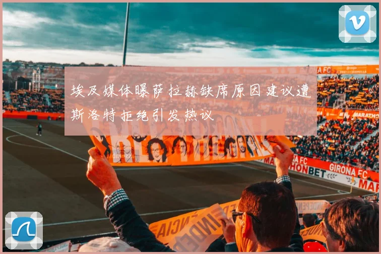埃及媒体曝萨拉赫缺席原因建议遭斯洛特拒绝引发热议