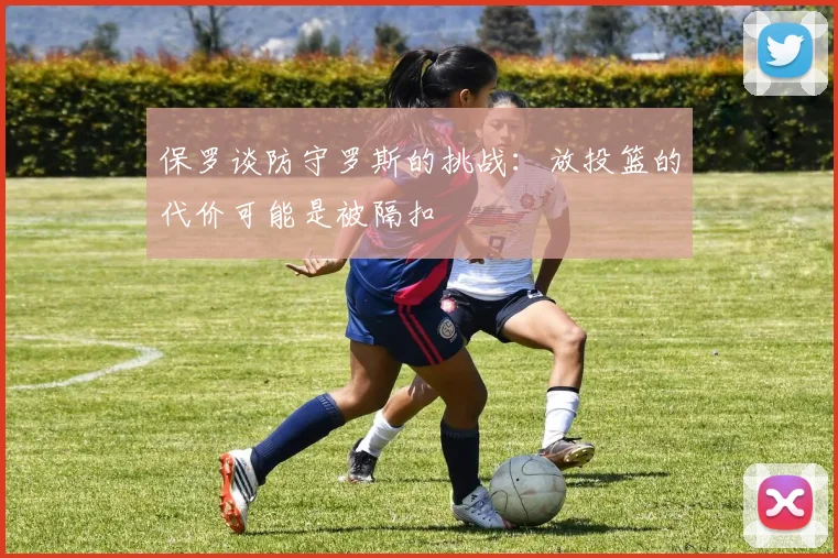 保罗谈防守罗斯的挑战：放投篮的代价可能是被隔扣