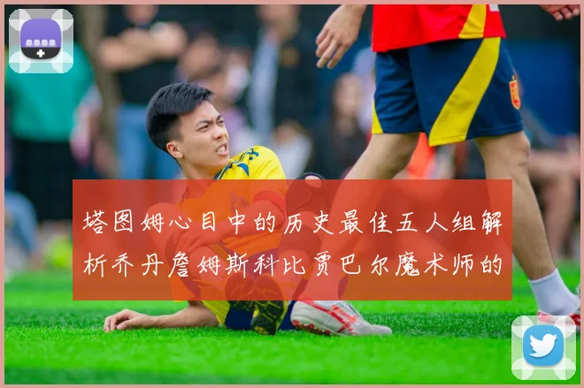塔图姆心目中的历史最佳五人组解析乔丹詹姆斯科比贾巴尔魔术师的传奇魅力