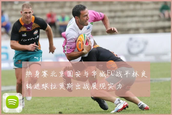 热身赛北京国安与华城FC战平林良铭进球拉莫斯出战展现实力
