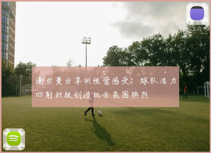 谢尔曼分享训练营感受：球队活力四射积极创造机会氛围热烈