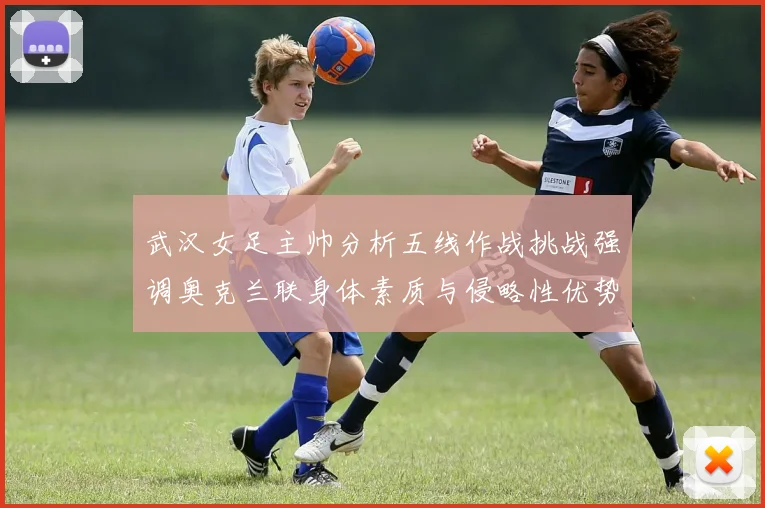 武汉女足主帅分析五线作战挑战强调奥克兰联身体素质与侵略性优势