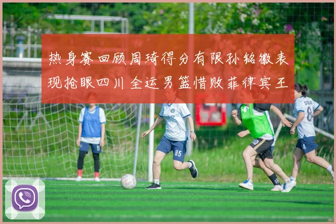 热身赛回顾周琦得分有限孙铭徽表现抢眼四川全运男篮惜败菲律宾王牌队
