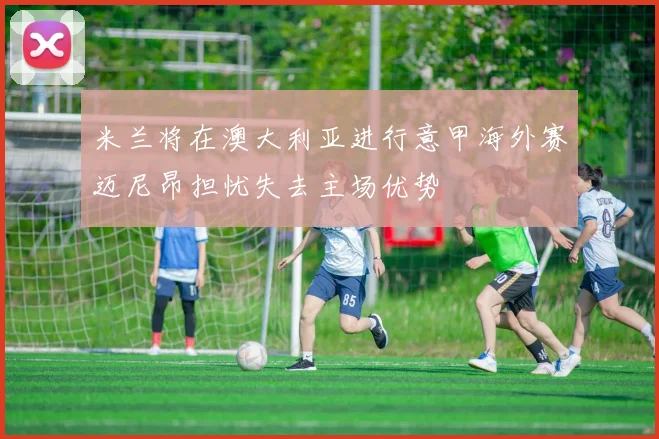 米兰将在澳大利亚进行意甲海外赛迈尼昂担忧失去主场优势