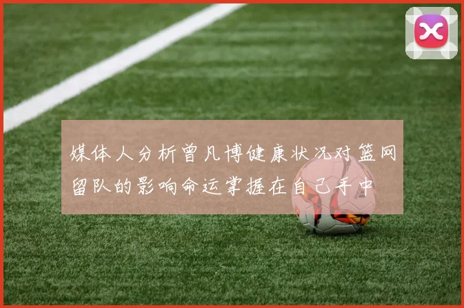 媒体人分析曾凡博健康状况对篮网留队的影响命运掌握在自己手中
