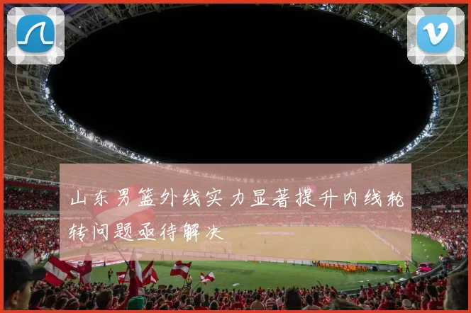 山东男篮外线实力显著提升内线轮转问题亟待解决
