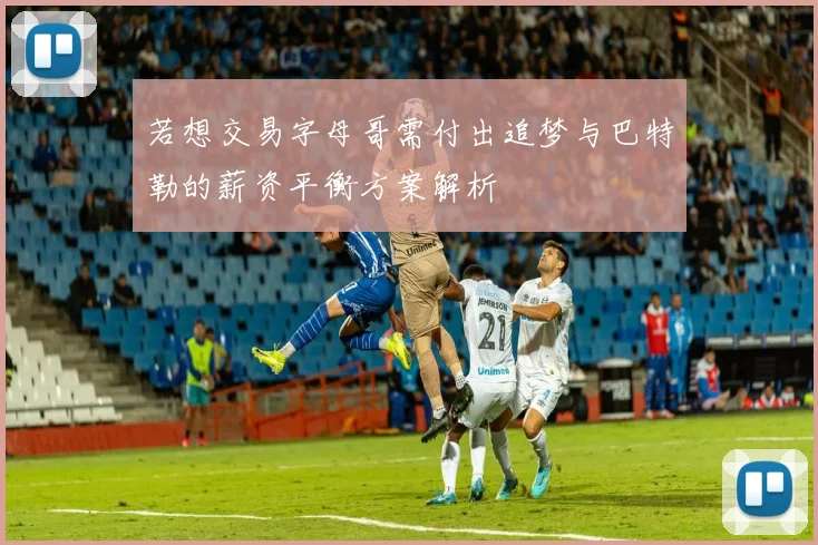 若想交易字母哥需付出追梦与巴特勒的薪资平衡方案解析