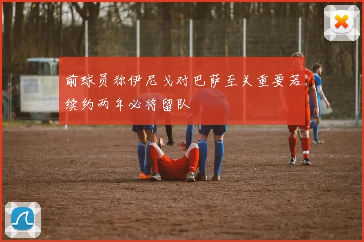 前球员称伊尼戈对巴萨至关重要若续约两年必将留队