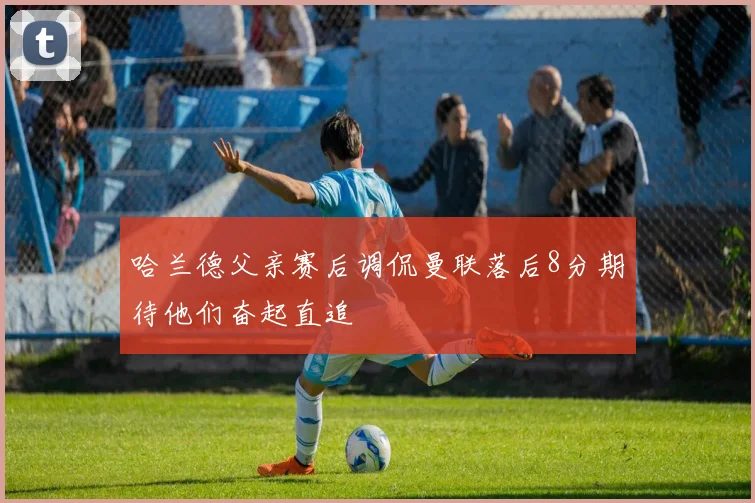 哈兰德父亲赛后调侃曼联落后8分期待他们奋起直追