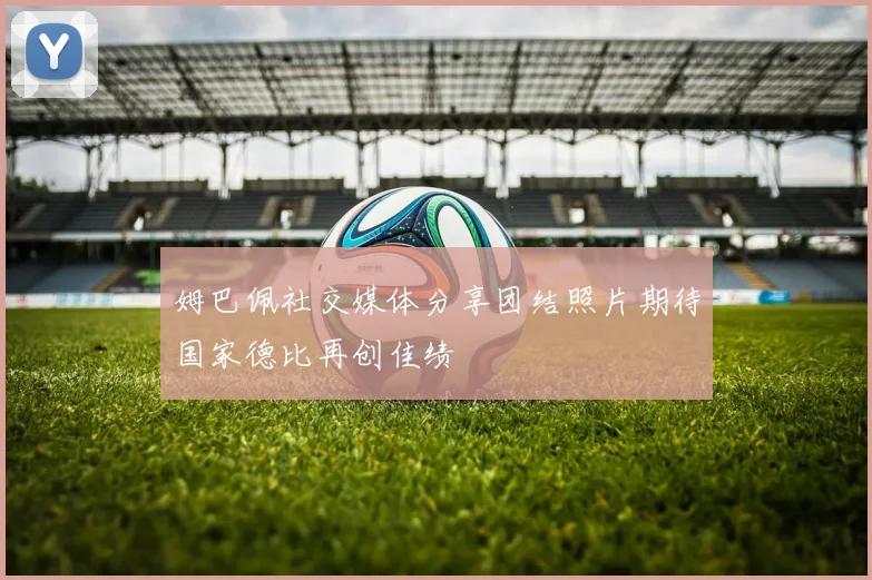姆巴佩社交媒体分享团结照片期待国家德比再创佳绩