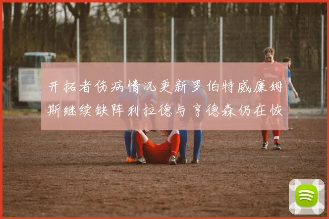 开拓者伤病情况更新罗伯特威廉姆斯继续缺阵利拉德与亨德森仍在恢复中