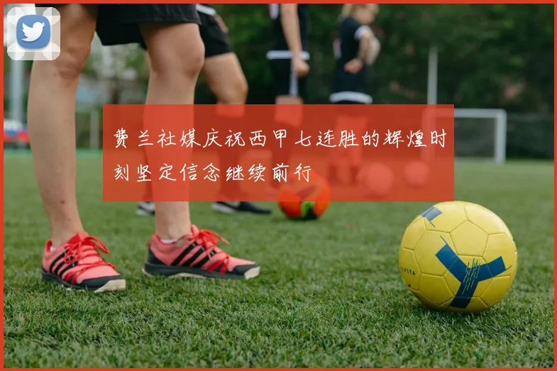 费兰社媒庆祝西甲七连胜的辉煌时刻坚定信念继续前行