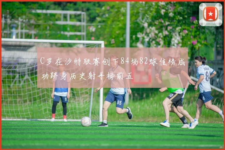 C罗在沙特联赛创下84场82球佳绩成功跻身历史射手榜前五