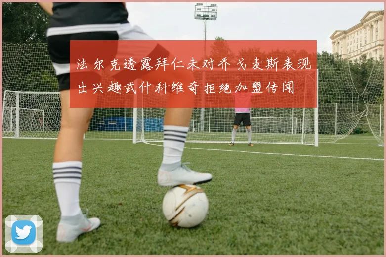 法尔克透露拜仁未对乔戈麦斯表现出兴趣武什科维奇拒绝加盟传闻