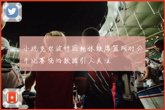 小迈克尔波特因轮休缺席篮网对公牛比赛场均数据引人关注