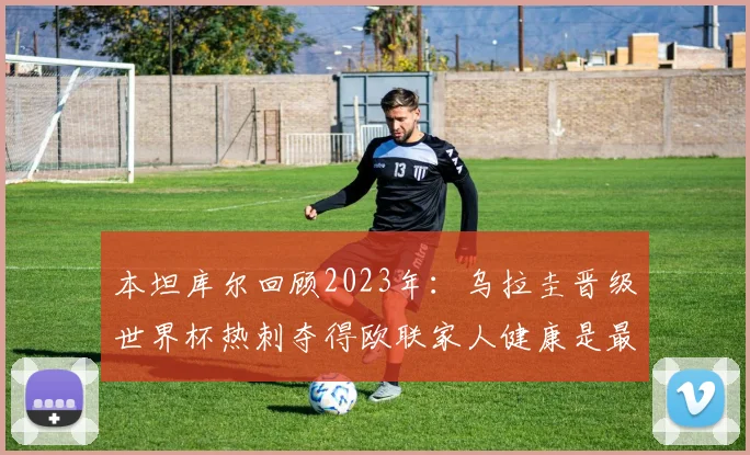 本坦库尔回顾2023年：乌拉圭晋级世界杯热刺夺得欧联家人健康是最大幸福