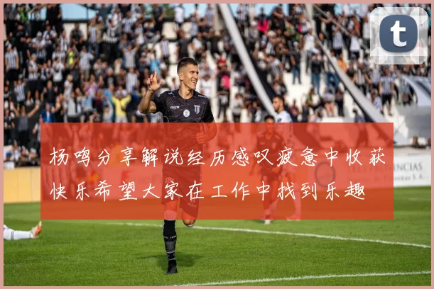 杨鸣分享解说经历感叹疲惫中收获快乐希望大家在工作中找到乐趣
