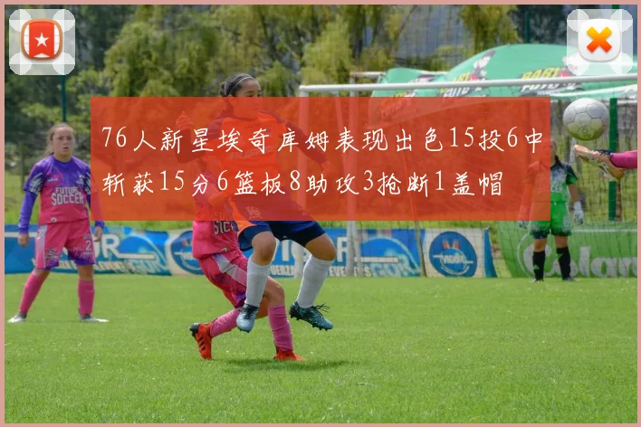 76人新星埃奇库姆表现出色15投6中斩获15分6篮板8助攻3抢断1盖帽